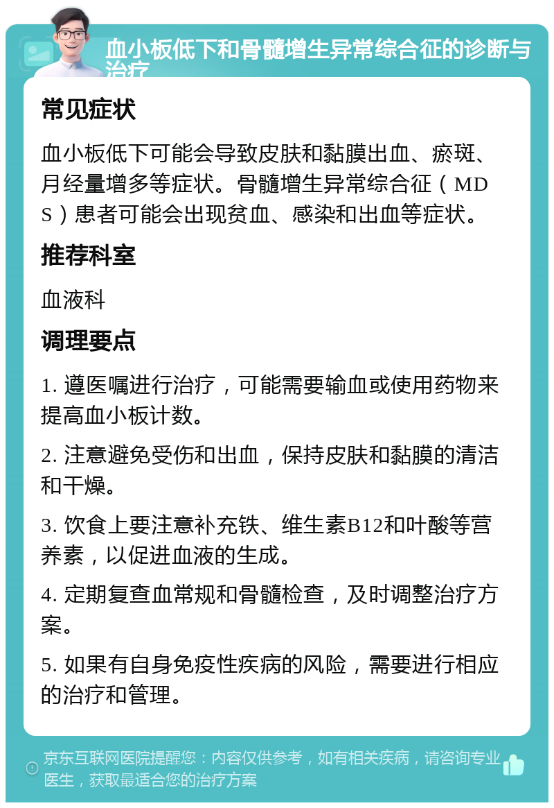 血小板低下和骨髓增生异常综合征的诊断与治疗 常见症状 血小板低下可能会导致皮肤和黏膜出血、瘀斑、月经量增多等症状。骨髓增生异常综合征（MDS）患者可能会出现贫血、感染和出血等症状。 推荐科室 血液科 调理要点 1. 遵医嘱进行治疗，可能需要输血或使用药物来提高血小板计数。 2. 注意避免受伤和出血，保持皮肤和黏膜的清洁和干燥。 3. 饮食上要注意补充铁、维生素B12和叶酸等营养素，以促进血液的生成。 4. 定期复查血常规和骨髓检查，及时调整治疗方案。 5. 如果有自身免疫性疾病的风险，需要进行相应的治疗和管理。