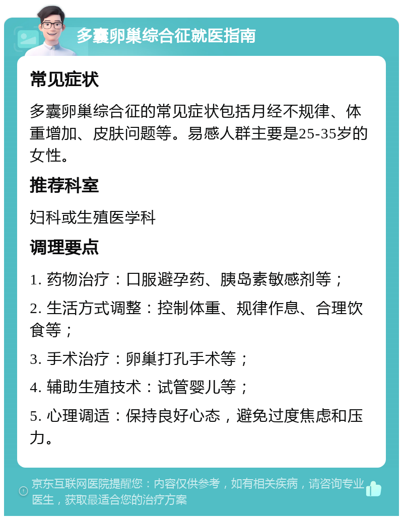 多囊卵巢综合征就医指南 常见症状 多囊卵巢综合征的常见症状包括月经不规律、体重增加、皮肤问题等。易感人群主要是25-35岁的女性。 推荐科室 妇科或生殖医学科 调理要点 1. 药物治疗：口服避孕药、胰岛素敏感剂等； 2. 生活方式调整：控制体重、规律作息、合理饮食等； 3. 手术治疗：卵巢打孔手术等； 4. 辅助生殖技术：试管婴儿等； 5. 心理调适：保持良好心态，避免过度焦虑和压力。