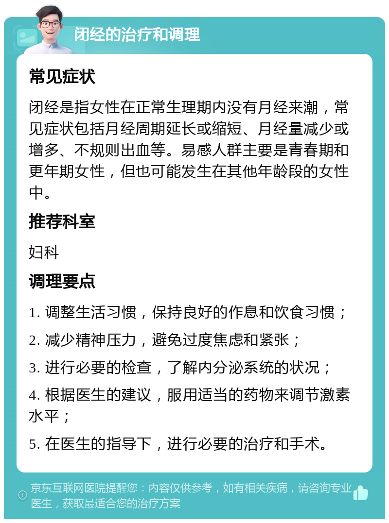 闭经的治疗和调理 常见症状 闭经是指女性在正常生理期内没有月经来潮，常见症状包括月经周期延长或缩短、月经量减少或增多、不规则出血等。易感人群主要是青春期和更年期女性，但也可能发生在其他年龄段的女性中。 推荐科室 妇科 调理要点 1. 调整生活习惯，保持良好的作息和饮食习惯； 2. 减少精神压力，避免过度焦虑和紧张； 3. 进行必要的检查，了解内分泌系统的状况； 4. 根据医生的建议，服用适当的药物来调节激素水平； 5. 在医生的指导下，进行必要的治疗和手术。