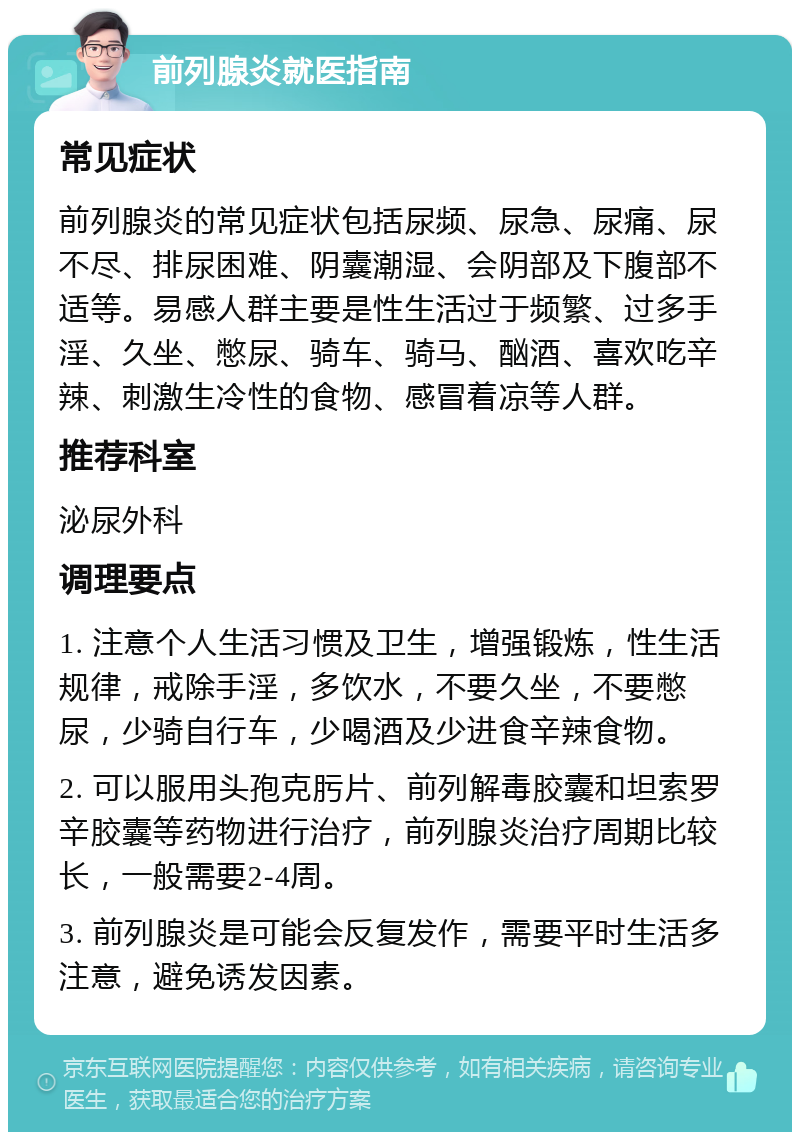 前列腺炎就医指南 常见症状 前列腺炎的常见症状包括尿频、尿急、尿痛、尿不尽、排尿困难、阴囊潮湿、会阴部及下腹部不适等。易感人群主要是性生活过于频繁、过多手淫、久坐、憋尿、骑车、骑马、酗酒、喜欢吃辛辣、刺激生冷性的食物、感冒着凉等人群。 推荐科室 泌尿外科 调理要点 1. 注意个人生活习惯及卫生，增强锻炼，性生活规律，戒除手淫，多饮水，不要久坐，不要憋尿，少骑自行车，少喝酒及少进食辛辣食物。 2. 可以服用头孢克肟片、前列解毒胶囊和坦索罗辛胶囊等药物进行治疗，前列腺炎治疗周期比较长，一般需要2-4周。 3. 前列腺炎是可能会反复发作，需要平时生活多注意，避免诱发因素。