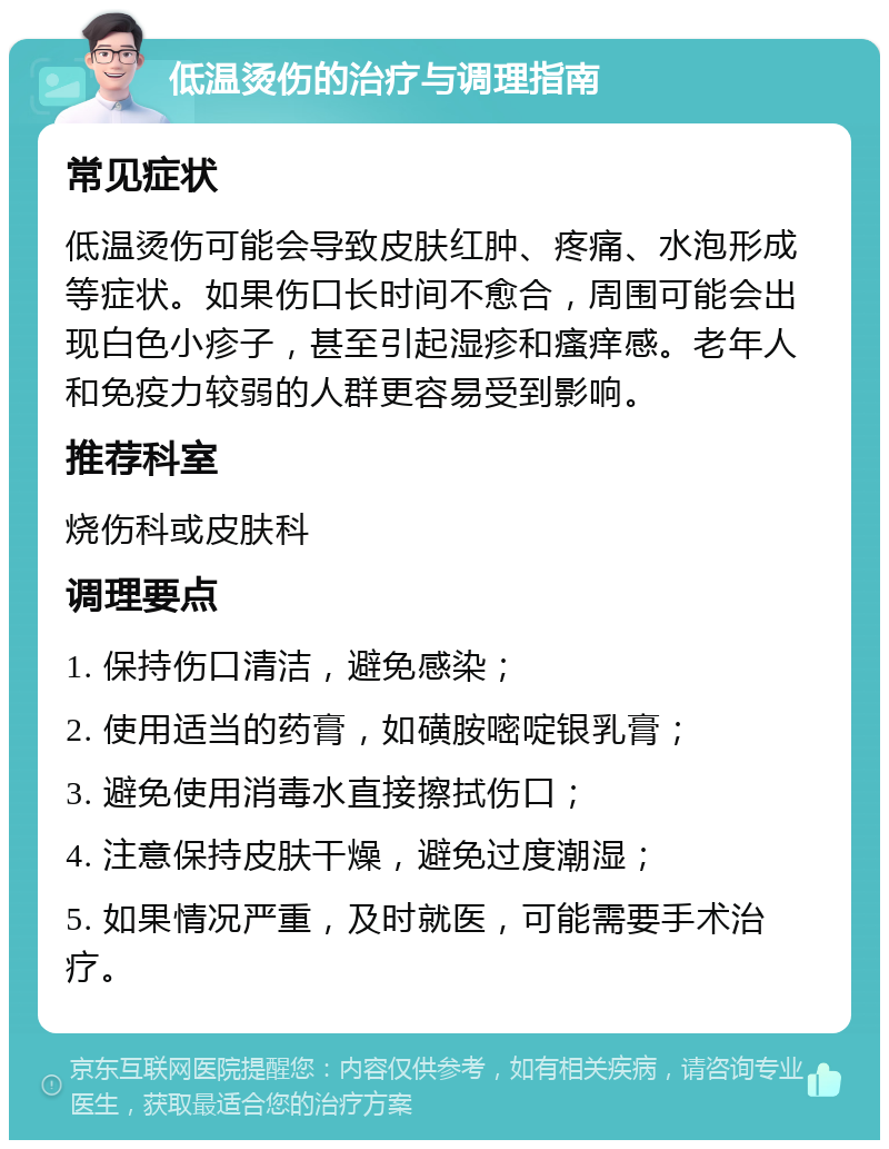 低温烫伤的治疗与调理指南 常见症状 低温烫伤可能会导致皮肤红肿、疼痛、水泡形成等症状。如果伤口长时间不愈合，周围可能会出现白色小疹子，甚至引起湿疹和瘙痒感。老年人和免疫力较弱的人群更容易受到影响。 推荐科室 烧伤科或皮肤科 调理要点 1. 保持伤口清洁，避免感染； 2. 使用适当的药膏，如磺胺嘧啶银乳膏； 3. 避免使用消毒水直接擦拭伤口； 4. 注意保持皮肤干燥，避免过度潮湿； 5. 如果情况严重，及时就医，可能需要手术治疗。