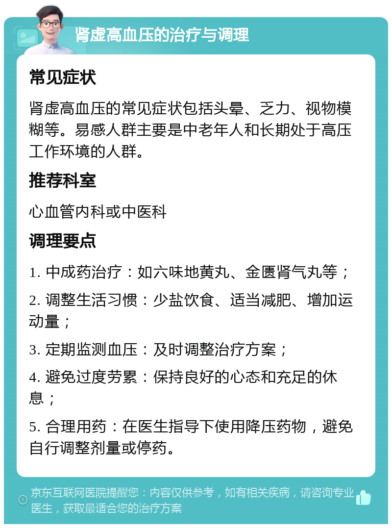 肾虚高血压的治疗与调理 常见症状 肾虚高血压的常见症状包括头晕、乏力、视物模糊等。易感人群主要是中老年人和长期处于高压工作环境的人群。 推荐科室 心血管内科或中医科 调理要点 1. 中成药治疗：如六味地黄丸、金匮肾气丸等； 2. 调整生活习惯：少盐饮食、适当减肥、增加运动量； 3. 定期监测血压：及时调整治疗方案； 4. 避免过度劳累：保持良好的心态和充足的休息； 5. 合理用药：在医生指导下使用降压药物，避免自行调整剂量或停药。