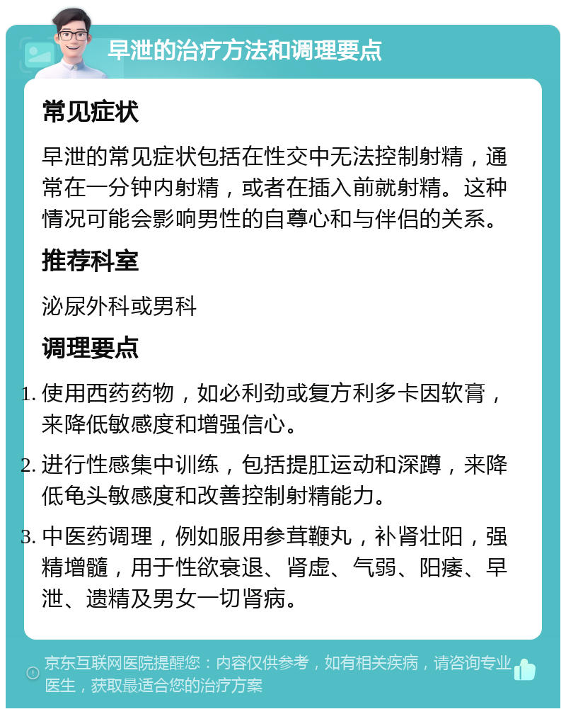 早泄的治疗方法和调理要点 常见症状 早泄的常见症状包括在性交中无法控制射精，通常在一分钟内射精，或者在插入前就射精。这种情况可能会影响男性的自尊心和与伴侣的关系。 推荐科室 泌尿外科或男科 调理要点 使用西药药物，如必利劲或复方利多卡因软膏，来降低敏感度和增强信心。 进行性感集中训练，包括提肛运动和深蹲，来降低龟头敏感度和改善控制射精能力。 中医药调理，例如服用参茸鞭丸，补肾壮阳，强精增髓，用于性欲衰退、肾虚、气弱、阳痿、早泄、遗精及男女一切肾病。