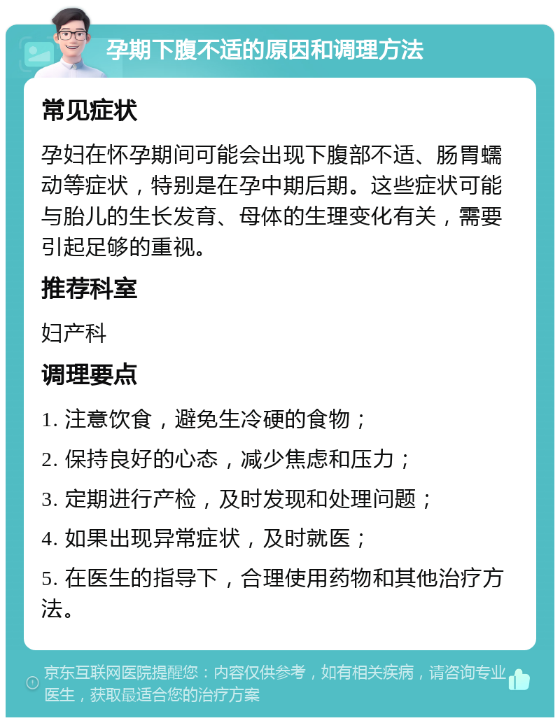 孕期下腹不适的原因和调理方法 常见症状 孕妇在怀孕期间可能会出现下腹部不适、肠胃蠕动等症状，特别是在孕中期后期。这些症状可能与胎儿的生长发育、母体的生理变化有关，需要引起足够的重视。 推荐科室 妇产科 调理要点 1. 注意饮食，避免生冷硬的食物； 2. 保持良好的心态，减少焦虑和压力； 3. 定期进行产检，及时发现和处理问题； 4. 如果出现异常症状，及时就医； 5. 在医生的指导下，合理使用药物和其他治疗方法。