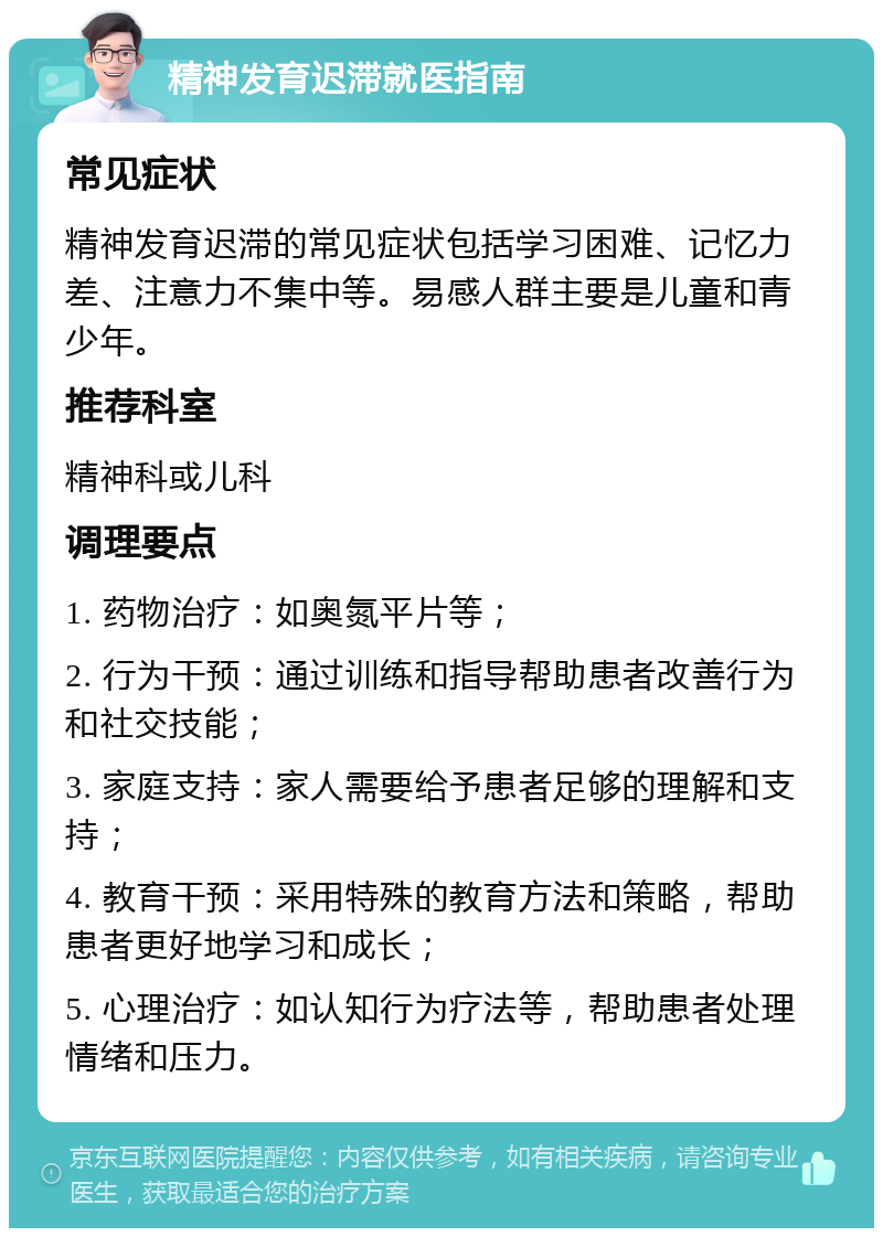 精神发育迟滞就医指南 常见症状 精神发育迟滞的常见症状包括学习困难、记忆力差、注意力不集中等。易感人群主要是儿童和青少年。 推荐科室 精神科或儿科 调理要点 1. 药物治疗：如奥氮平片等； 2. 行为干预：通过训练和指导帮助患者改善行为和社交技能； 3. 家庭支持：家人需要给予患者足够的理解和支持； 4. 教育干预：采用特殊的教育方法和策略，帮助患者更好地学习和成长； 5. 心理治疗：如认知行为疗法等，帮助患者处理情绪和压力。