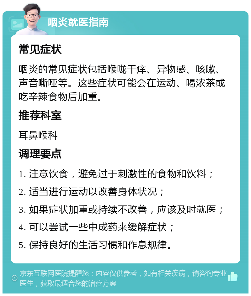 咽炎就医指南 常见症状 咽炎的常见症状包括喉咙干痒、异物感、咳嗽、声音嘶哑等。这些症状可能会在运动、喝浓茶或吃辛辣食物后加重。 推荐科室 耳鼻喉科 调理要点 1. 注意饮食，避免过于刺激性的食物和饮料； 2. 适当进行运动以改善身体状况； 3. 如果症状加重或持续不改善，应该及时就医； 4. 可以尝试一些中成药来缓解症状； 5. 保持良好的生活习惯和作息规律。