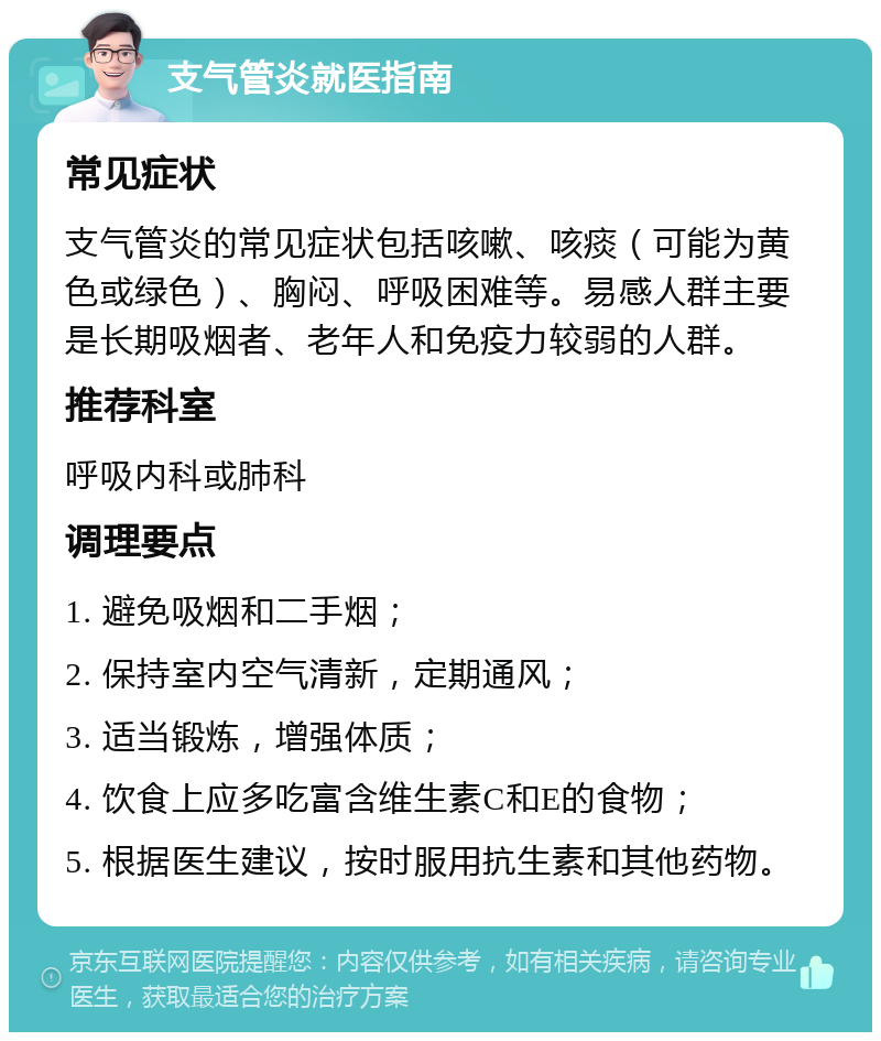 支气管炎就医指南 常见症状 支气管炎的常见症状包括咳嗽、咳痰（可能为黄色或绿色）、胸闷、呼吸困难等。易感人群主要是长期吸烟者、老年人和免疫力较弱的人群。 推荐科室 呼吸内科或肺科 调理要点 1. 避免吸烟和二手烟； 2. 保持室内空气清新，定期通风； 3. 适当锻炼，增强体质； 4. 饮食上应多吃富含维生素C和E的食物； 5. 根据医生建议，按时服用抗生素和其他药物。