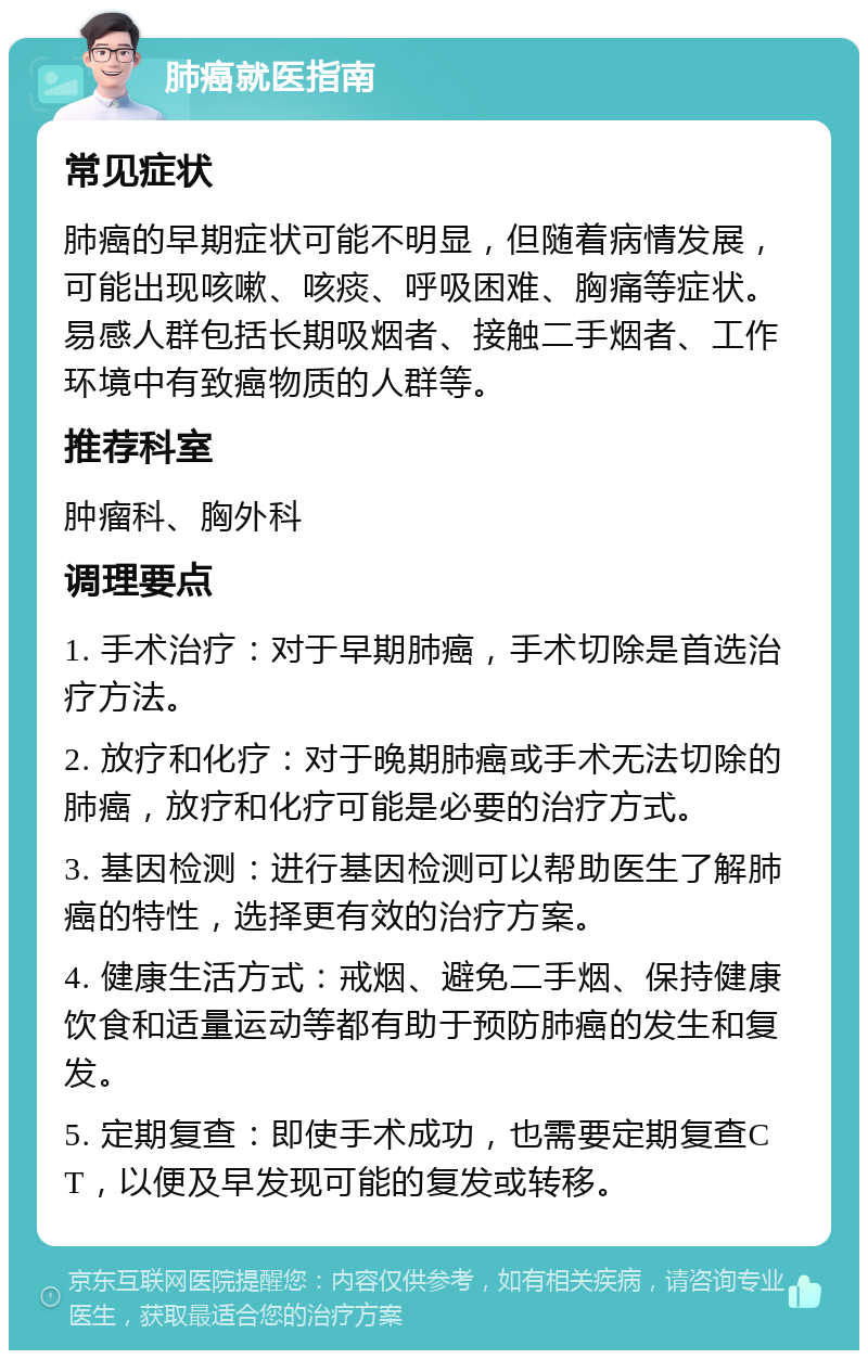 肺癌就医指南 常见症状 肺癌的早期症状可能不明显，但随着病情发展，可能出现咳嗽、咳痰、呼吸困难、胸痛等症状。易感人群包括长期吸烟者、接触二手烟者、工作环境中有致癌物质的人群等。 推荐科室 肿瘤科、胸外科 调理要点 1. 手术治疗：对于早期肺癌，手术切除是首选治疗方法。 2. 放疗和化疗：对于晚期肺癌或手术无法切除的肺癌，放疗和化疗可能是必要的治疗方式。 3. 基因检测：进行基因检测可以帮助医生了解肺癌的特性，选择更有效的治疗方案。 4. 健康生活方式：戒烟、避免二手烟、保持健康饮食和适量运动等都有助于预防肺癌的发生和复发。 5. 定期复查：即使手术成功，也需要定期复查CT，以便及早发现可能的复发或转移。