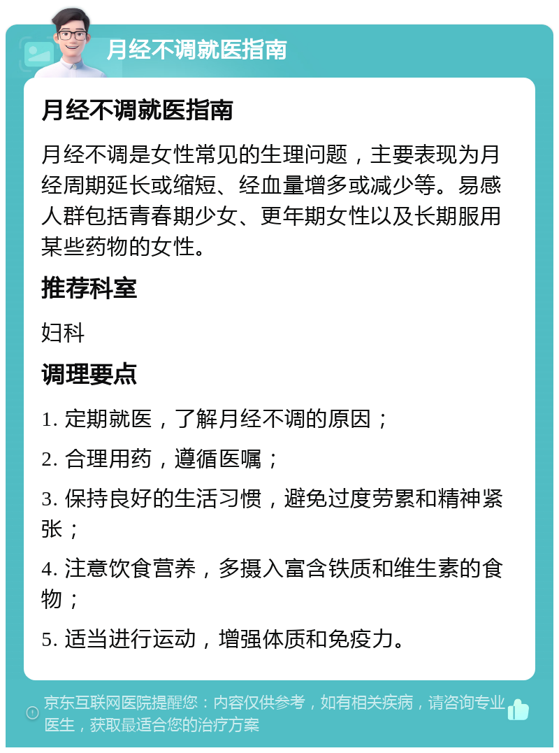 月经不调就医指南 月经不调就医指南 月经不调是女性常见的生理问题，主要表现为月经周期延长或缩短、经血量增多或减少等。易感人群包括青春期少女、更年期女性以及长期服用某些药物的女性。 推荐科室 妇科 调理要点 1. 定期就医，了解月经不调的原因； 2. 合理用药，遵循医嘱； 3. 保持良好的生活习惯，避免过度劳累和精神紧张； 4. 注意饮食营养，多摄入富含铁质和维生素的食物； 5. 适当进行运动，增强体质和免疫力。