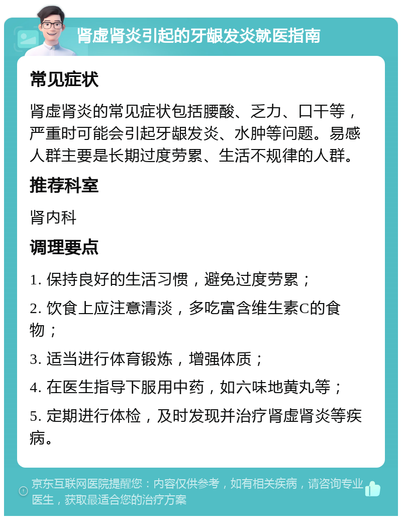 肾虚肾炎引起的牙龈发炎就医指南 常见症状 肾虚肾炎的常见症状包括腰酸、乏力、口干等，严重时可能会引起牙龈发炎、水肿等问题。易感人群主要是长期过度劳累、生活不规律的人群。 推荐科室 肾内科 调理要点 1. 保持良好的生活习惯，避免过度劳累； 2. 饮食上应注意清淡，多吃富含维生素C的食物； 3. 适当进行体育锻炼，增强体质； 4. 在医生指导下服用中药，如六味地黄丸等； 5. 定期进行体检，及时发现并治疗肾虚肾炎等疾病。