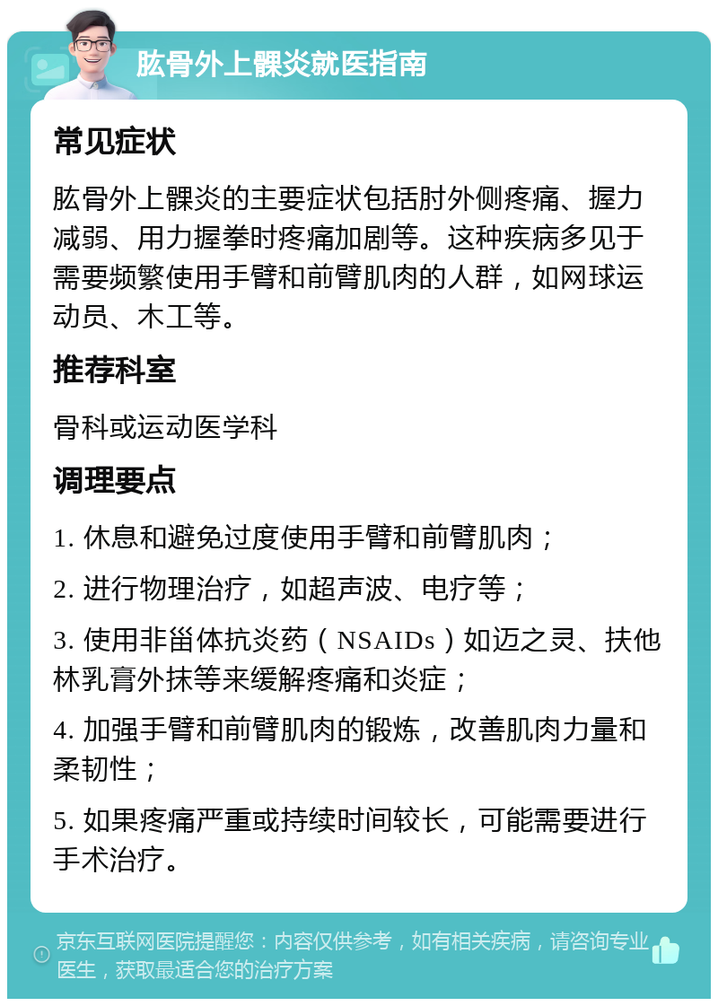 肱骨外上髁炎就医指南 常见症状 肱骨外上髁炎的主要症状包括肘外侧疼痛、握力减弱、用力握拳时疼痛加剧等。这种疾病多见于需要频繁使用手臂和前臂肌肉的人群，如网球运动员、木工等。 推荐科室 骨科或运动医学科 调理要点 1. 休息和避免过度使用手臂和前臂肌肉； 2. 进行物理治疗，如超声波、电疗等； 3. 使用非甾体抗炎药（NSAIDs）如迈之灵、扶他林乳膏外抹等来缓解疼痛和炎症； 4. 加强手臂和前臂肌肉的锻炼，改善肌肉力量和柔韧性； 5. 如果疼痛严重或持续时间较长，可能需要进行手术治疗。