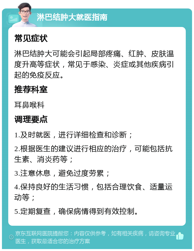 淋巴结肿大就医指南 常见症状 淋巴结肿大可能会引起局部疼痛、红肿、皮肤温度升高等症状，常见于感染、炎症或其他疾病引起的免疫反应。 推荐科室 耳鼻喉科 调理要点 1.及时就医，进行详细检查和诊断； 2.根据医生的建议进行相应的治疗，可能包括抗生素、消炎药等； 3.注意休息，避免过度劳累； 4.保持良好的生活习惯，包括合理饮食、适量运动等； 5.定期复查，确保病情得到有效控制。