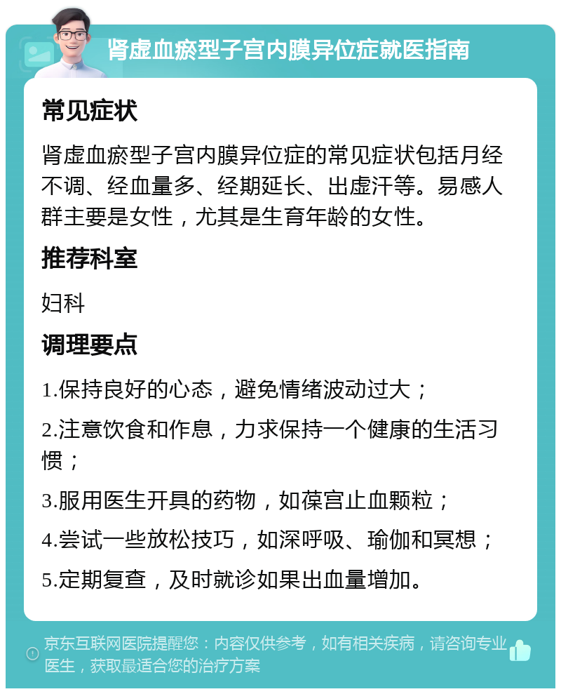 肾虚血瘀型子宫内膜异位症就医指南 常见症状 肾虚血瘀型子宫内膜异位症的常见症状包括月经不调、经血量多、经期延长、出虚汗等。易感人群主要是女性，尤其是生育年龄的女性。 推荐科室 妇科 调理要点 1.保持良好的心态，避免情绪波动过大； 2.注意饮食和作息，力求保持一个健康的生活习惯； 3.服用医生开具的药物，如葆宫止血颗粒； 4.尝试一些放松技巧，如深呼吸、瑜伽和冥想； 5.定期复查，及时就诊如果出血量增加。