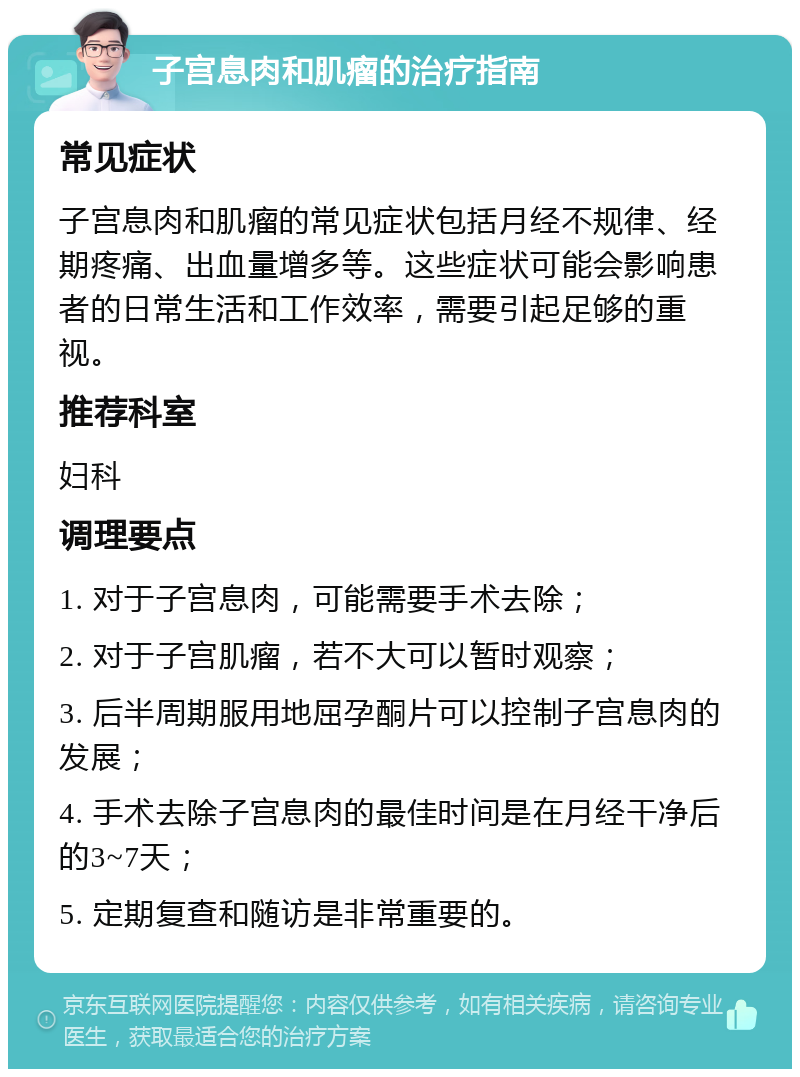 子宫息肉和肌瘤的治疗指南 常见症状 子宫息肉和肌瘤的常见症状包括月经不规律、经期疼痛、出血量增多等。这些症状可能会影响患者的日常生活和工作效率，需要引起足够的重视。 推荐科室 妇科 调理要点 1. 对于子宫息肉，可能需要手术去除； 2. 对于子宫肌瘤，若不大可以暂时观察； 3. 后半周期服用地屈孕酮片可以控制子宫息肉的发展； 4. 手术去除子宫息肉的最佳时间是在月经干净后的3~7天； 5. 定期复查和随访是非常重要的。