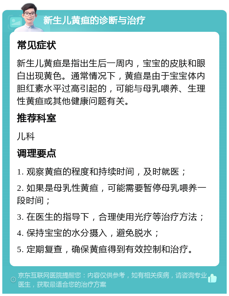 新生儿黄疸的诊断与治疗 常见症状 新生儿黄疸是指出生后一周内，宝宝的皮肤和眼白出现黄色。通常情况下，黄疸是由于宝宝体内胆红素水平过高引起的，可能与母乳喂养、生理性黄疸或其他健康问题有关。 推荐科室 儿科 调理要点 1. 观察黄疸的程度和持续时间，及时就医； 2. 如果是母乳性黄疸，可能需要暂停母乳喂养一段时间； 3. 在医生的指导下，合理使用光疗等治疗方法； 4. 保持宝宝的水分摄入，避免脱水； 5. 定期复查，确保黄疸得到有效控制和治疗。