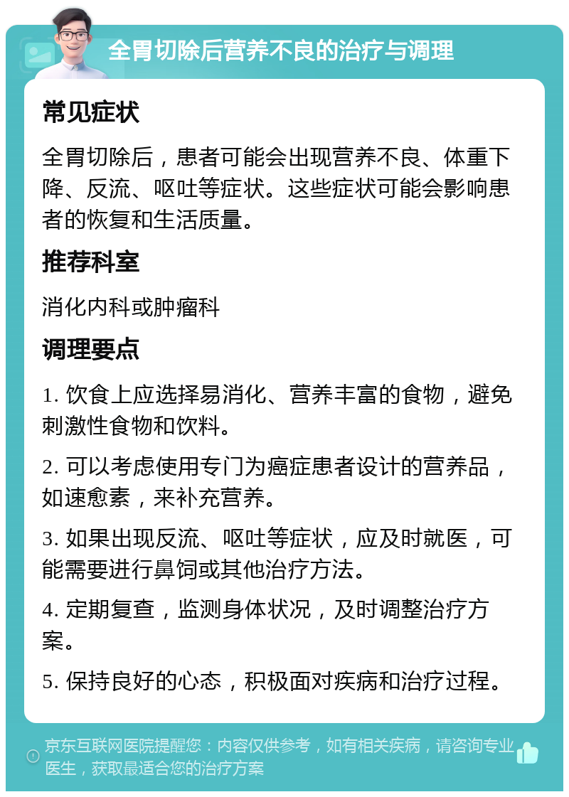 全胃切除后营养不良的治疗与调理 常见症状 全胃切除后，患者可能会出现营养不良、体重下降、反流、呕吐等症状。这些症状可能会影响患者的恢复和生活质量。 推荐科室 消化内科或肿瘤科 调理要点 1. 饮食上应选择易消化、营养丰富的食物，避免刺激性食物和饮料。 2. 可以考虑使用专门为癌症患者设计的营养品，如速愈素，来补充营养。 3. 如果出现反流、呕吐等症状，应及时就医，可能需要进行鼻饲或其他治疗方法。 4. 定期复查，监测身体状况，及时调整治疗方案。 5. 保持良好的心态，积极面对疾病和治疗过程。