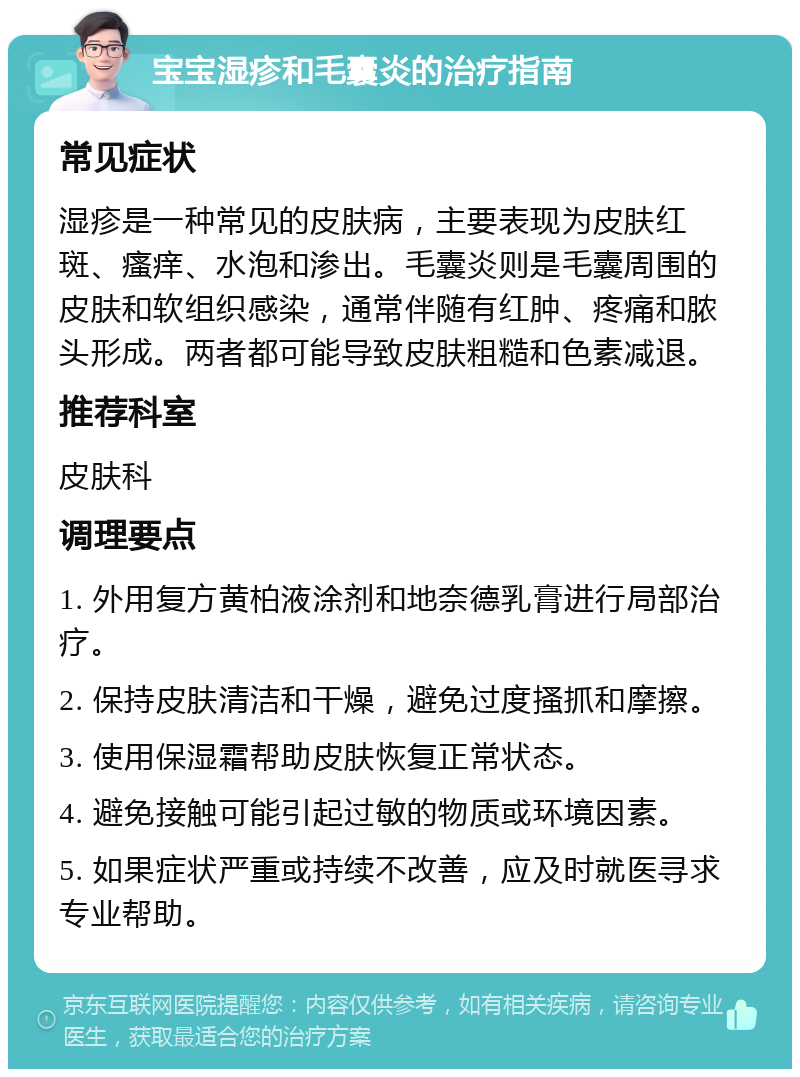 宝宝湿疹和毛囊炎的治疗指南 常见症状 湿疹是一种常见的皮肤病，主要表现为皮肤红斑、瘙痒、水泡和渗出。毛囊炎则是毛囊周围的皮肤和软组织感染，通常伴随有红肿、疼痛和脓头形成。两者都可能导致皮肤粗糙和色素减退。 推荐科室 皮肤科 调理要点 1. 外用复方黄柏液涂剂和地奈德乳膏进行局部治疗。 2. 保持皮肤清洁和干燥，避免过度搔抓和摩擦。 3. 使用保湿霜帮助皮肤恢复正常状态。 4. 避免接触可能引起过敏的物质或环境因素。 5. 如果症状严重或持续不改善，应及时就医寻求专业帮助。