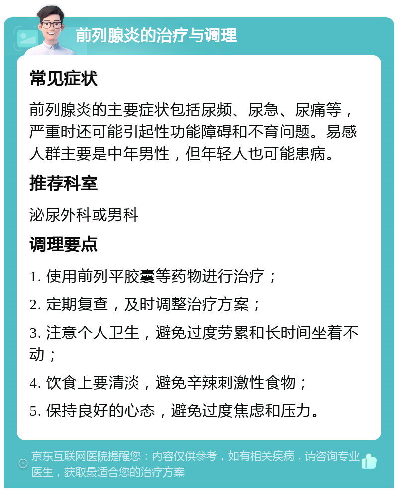 前列腺炎的治疗与调理 常见症状 前列腺炎的主要症状包括尿频、尿急、尿痛等，严重时还可能引起性功能障碍和不育问题。易感人群主要是中年男性，但年轻人也可能患病。 推荐科室 泌尿外科或男科 调理要点 1. 使用前列平胶囊等药物进行治疗； 2. 定期复查，及时调整治疗方案； 3. 注意个人卫生，避免过度劳累和长时间坐着不动； 4. 饮食上要清淡，避免辛辣刺激性食物； 5. 保持良好的心态，避免过度焦虑和压力。