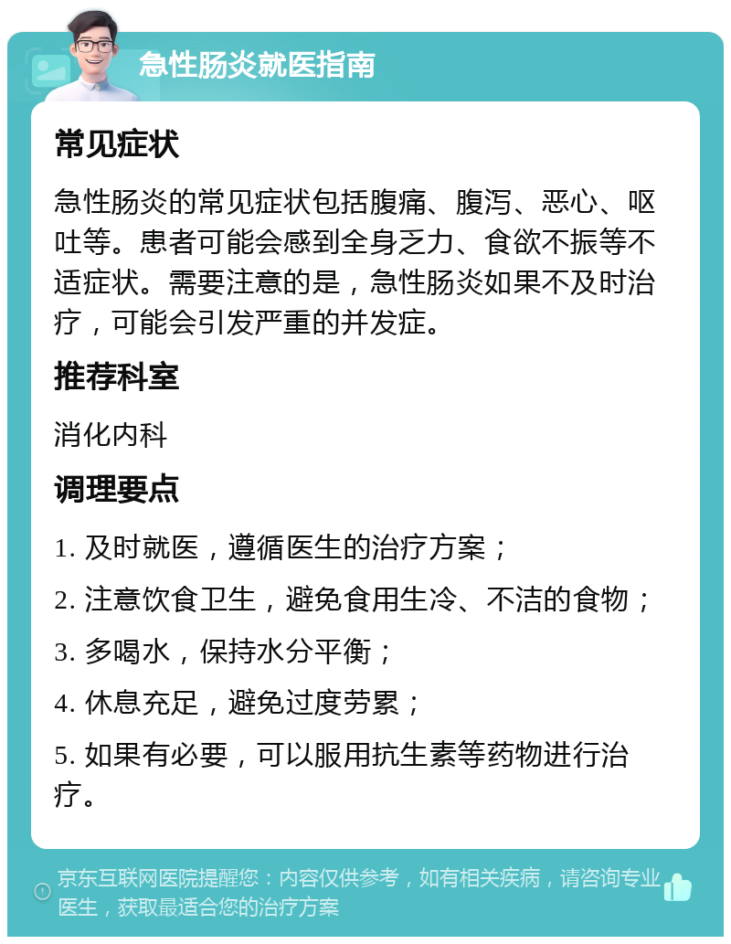 急性肠炎就医指南 常见症状 急性肠炎的常见症状包括腹痛、腹泻、恶心、呕吐等。患者可能会感到全身乏力、食欲不振等不适症状。需要注意的是，急性肠炎如果不及时治疗，可能会引发严重的并发症。 推荐科室 消化内科 调理要点 1. 及时就医，遵循医生的治疗方案； 2. 注意饮食卫生，避免食用生冷、不洁的食物； 3. 多喝水，保持水分平衡； 4. 休息充足，避免过度劳累； 5. 如果有必要，可以服用抗生素等药物进行治疗。