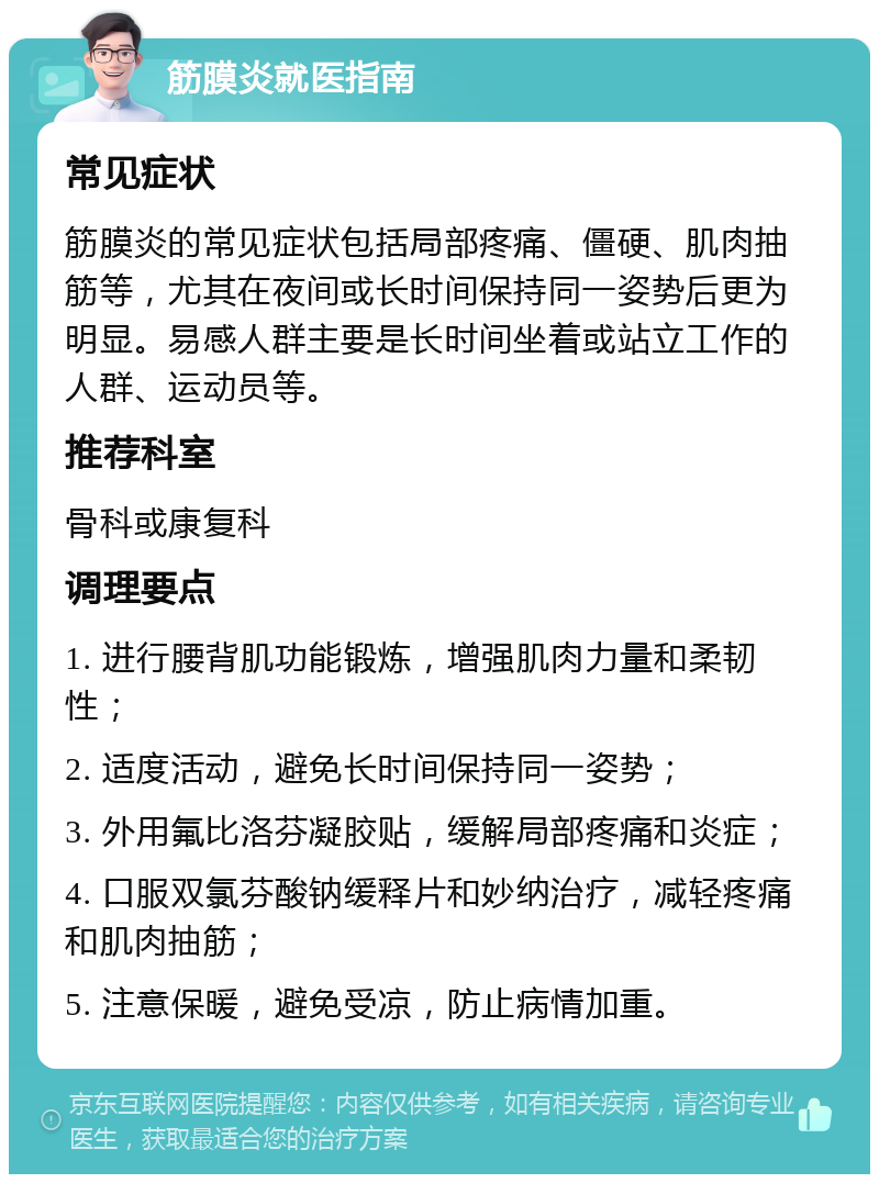 筋膜炎就医指南 常见症状 筋膜炎的常见症状包括局部疼痛、僵硬、肌肉抽筋等，尤其在夜间或长时间保持同一姿势后更为明显。易感人群主要是长时间坐着或站立工作的人群、运动员等。 推荐科室 骨科或康复科 调理要点 1. 进行腰背肌功能锻炼，增强肌肉力量和柔韧性； 2. 适度活动，避免长时间保持同一姿势； 3. 外用氟比洛芬凝胶贴，缓解局部疼痛和炎症； 4. 口服双氯芬酸钠缓释片和妙纳治疗，减轻疼痛和肌肉抽筋； 5. 注意保暖，避免受凉，防止病情加重。