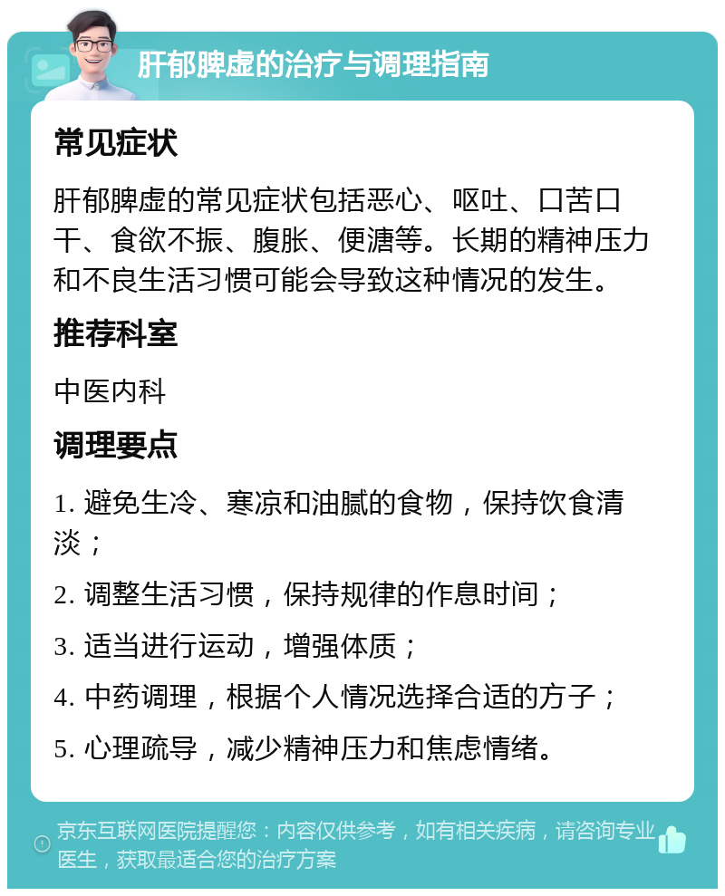 肝郁脾虚的治疗与调理指南 常见症状 肝郁脾虚的常见症状包括恶心、呕吐、口苦口干、食欲不振、腹胀、便溏等。长期的精神压力和不良生活习惯可能会导致这种情况的发生。 推荐科室 中医内科 调理要点 1. 避免生冷、寒凉和油腻的食物，保持饮食清淡； 2. 调整生活习惯，保持规律的作息时间； 3. 适当进行运动，增强体质； 4. 中药调理，根据个人情况选择合适的方子； 5. 心理疏导，减少精神压力和焦虑情绪。