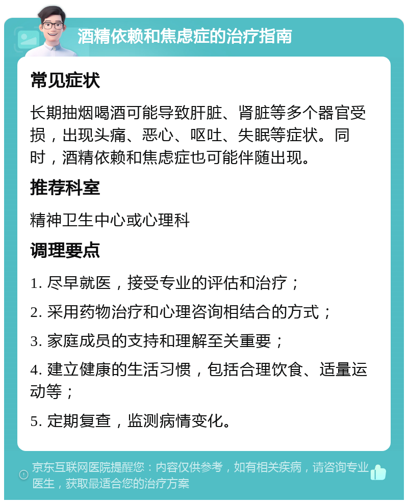 酒精依赖和焦虑症的治疗指南 常见症状 长期抽烟喝酒可能导致肝脏、肾脏等多个器官受损，出现头痛、恶心、呕吐、失眠等症状。同时，酒精依赖和焦虑症也可能伴随出现。 推荐科室 精神卫生中心或心理科 调理要点 1. 尽早就医，接受专业的评估和治疗； 2. 采用药物治疗和心理咨询相结合的方式； 3. 家庭成员的支持和理解至关重要； 4. 建立健康的生活习惯，包括合理饮食、适量运动等； 5. 定期复查，监测病情变化。