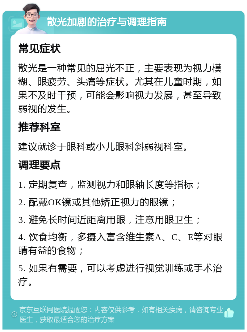 散光加剧的治疗与调理指南 常见症状 散光是一种常见的屈光不正，主要表现为视力模糊、眼疲劳、头痛等症状。尤其在儿童时期，如果不及时干预，可能会影响视力发展，甚至导致弱视的发生。 推荐科室 建议就诊于眼科或小儿眼科斜弱视科室。 调理要点 1. 定期复查，监测视力和眼轴长度等指标； 2. 配戴OK镜或其他矫正视力的眼镜； 3. 避免长时间近距离用眼，注意用眼卫生； 4. 饮食均衡，多摄入富含维生素A、C、E等对眼睛有益的食物； 5. 如果有需要，可以考虑进行视觉训练或手术治疗。