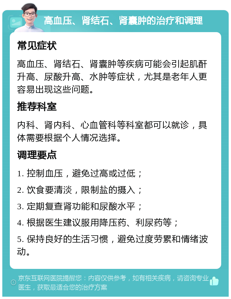 高血压、肾结石、肾囊肿的治疗和调理 常见症状 高血压、肾结石、肾囊肿等疾病可能会引起肌酐升高、尿酸升高、水肿等症状，尤其是老年人更容易出现这些问题。 推荐科室 内科、肾内科、心血管科等科室都可以就诊，具体需要根据个人情况选择。 调理要点 1. 控制血压，避免过高或过低； 2. 饮食要清淡，限制盐的摄入； 3. 定期复查肾功能和尿酸水平； 4. 根据医生建议服用降压药、利尿药等； 5. 保持良好的生活习惯，避免过度劳累和情绪波动。