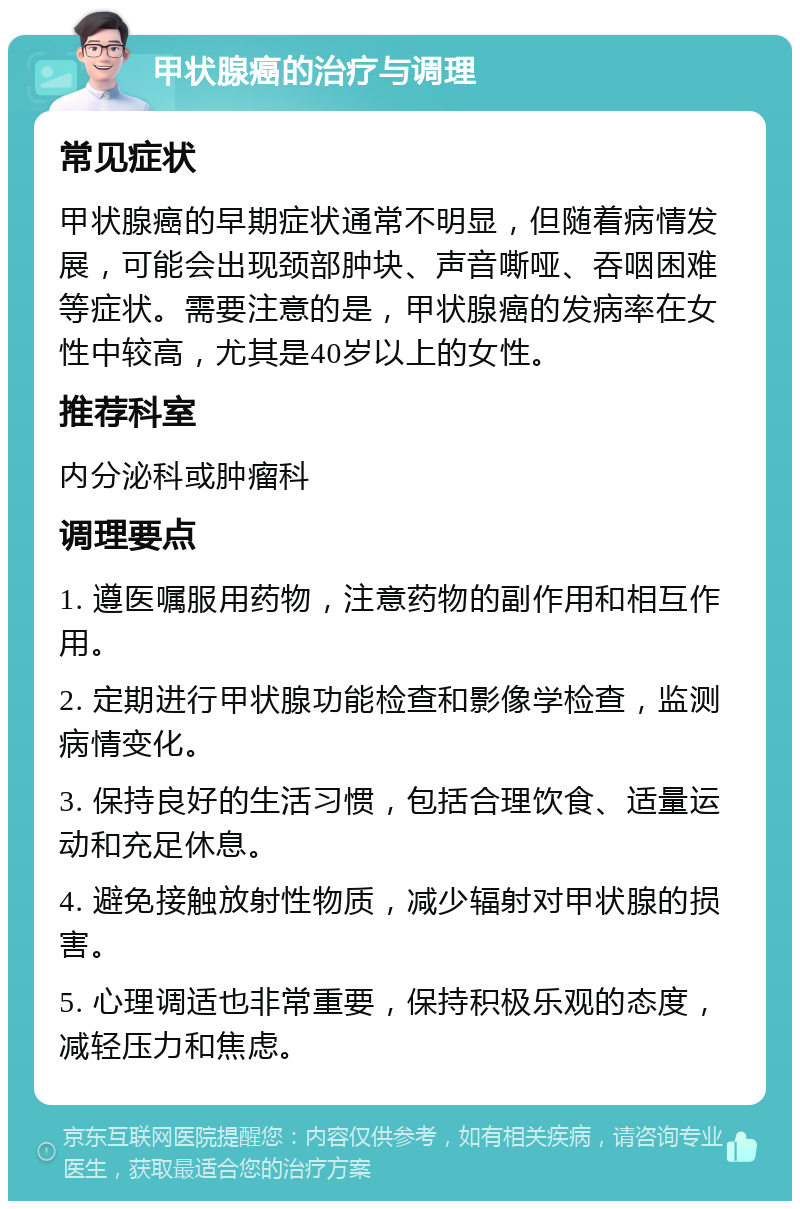 甲状腺癌的治疗与调理 常见症状 甲状腺癌的早期症状通常不明显，但随着病情发展，可能会出现颈部肿块、声音嘶哑、吞咽困难等症状。需要注意的是，甲状腺癌的发病率在女性中较高，尤其是40岁以上的女性。 推荐科室 内分泌科或肿瘤科 调理要点 1. 遵医嘱服用药物，注意药物的副作用和相互作用。 2. 定期进行甲状腺功能检查和影像学检查，监测病情变化。 3. 保持良好的生活习惯，包括合理饮食、适量运动和充足休息。 4. 避免接触放射性物质，减少辐射对甲状腺的损害。 5. 心理调适也非常重要，保持积极乐观的态度，减轻压力和焦虑。