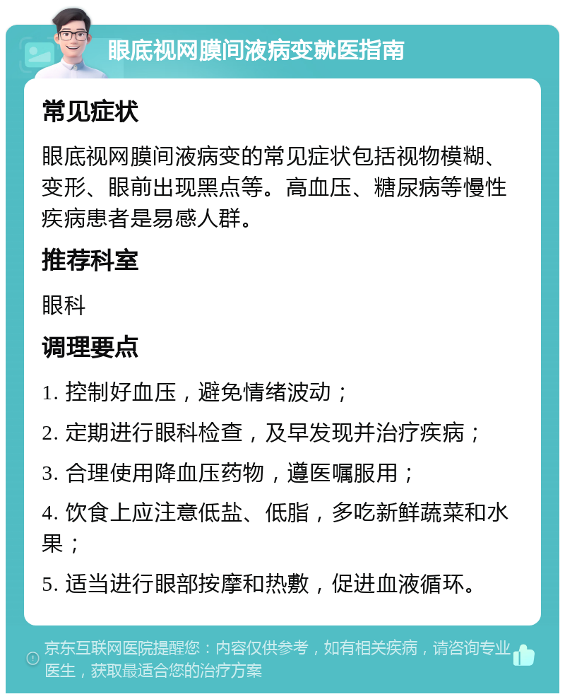 眼底视网膜间液病变就医指南 常见症状 眼底视网膜间液病变的常见症状包括视物模糊、变形、眼前出现黑点等。高血压、糖尿病等慢性疾病患者是易感人群。 推荐科室 眼科 调理要点 1. 控制好血压，避免情绪波动； 2. 定期进行眼科检查，及早发现并治疗疾病； 3. 合理使用降血压药物，遵医嘱服用； 4. 饮食上应注意低盐、低脂，多吃新鲜蔬菜和水果； 5. 适当进行眼部按摩和热敷，促进血液循环。