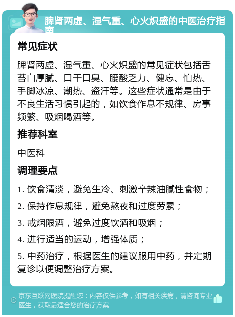 脾肾两虚、湿气重、心火炽盛的中医治疗指南 常见症状 脾肾两虚、湿气重、心火炽盛的常见症状包括舌苔白厚腻、口干口臭、腰酸乏力、健忘、怕热、手脚冰凉、潮热、盗汗等。这些症状通常是由于不良生活习惯引起的，如饮食作息不规律、房事频繁、吸烟喝酒等。 推荐科室 中医科 调理要点 1. 饮食清淡，避免生冷、刺激辛辣油腻性食物； 2. 保持作息规律，避免熬夜和过度劳累； 3. 戒烟限酒，避免过度饮酒和吸烟； 4. 进行适当的运动，增强体质； 5. 中药治疗，根据医生的建议服用中药，并定期复诊以便调整治疗方案。