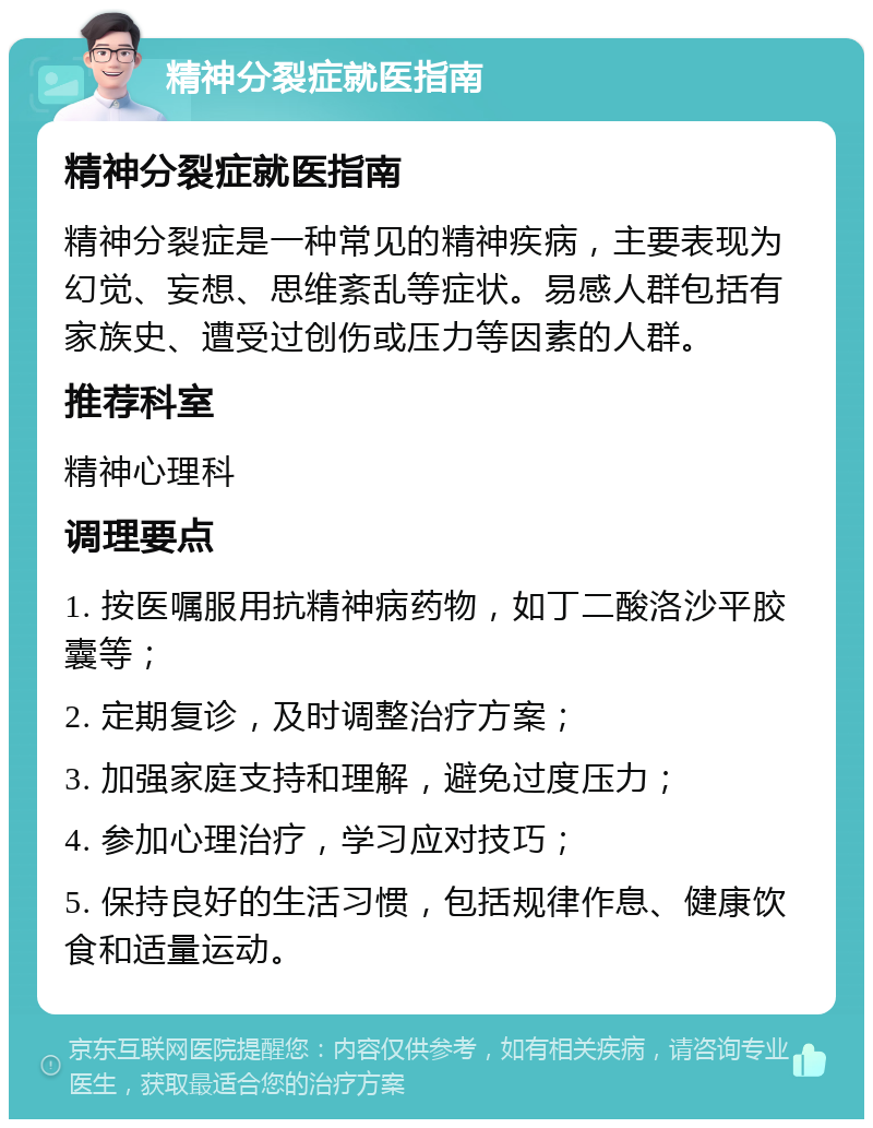 精神分裂症就医指南 精神分裂症就医指南 精神分裂症是一种常见的精神疾病，主要表现为幻觉、妄想、思维紊乱等症状。易感人群包括有家族史、遭受过创伤或压力等因素的人群。 推荐科室 精神心理科 调理要点 1. 按医嘱服用抗精神病药物，如丁二酸洛沙平胶囊等； 2. 定期复诊，及时调整治疗方案； 3. 加强家庭支持和理解，避免过度压力； 4. 参加心理治疗，学习应对技巧； 5. 保持良好的生活习惯，包括规律作息、健康饮食和适量运动。