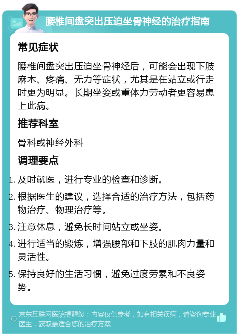 腰椎间盘突出压迫坐骨神经的治疗指南 常见症状 腰椎间盘突出压迫坐骨神经后，可能会出现下肢麻木、疼痛、无力等症状，尤其是在站立或行走时更为明显。长期坐姿或重体力劳动者更容易患上此病。 推荐科室 骨科或神经外科 调理要点 及时就医，进行专业的检查和诊断。 根据医生的建议，选择合适的治疗方法，包括药物治疗、物理治疗等。 注意休息，避免长时间站立或坐姿。 进行适当的锻炼，增强腰部和下肢的肌肉力量和灵活性。 保持良好的生活习惯，避免过度劳累和不良姿势。