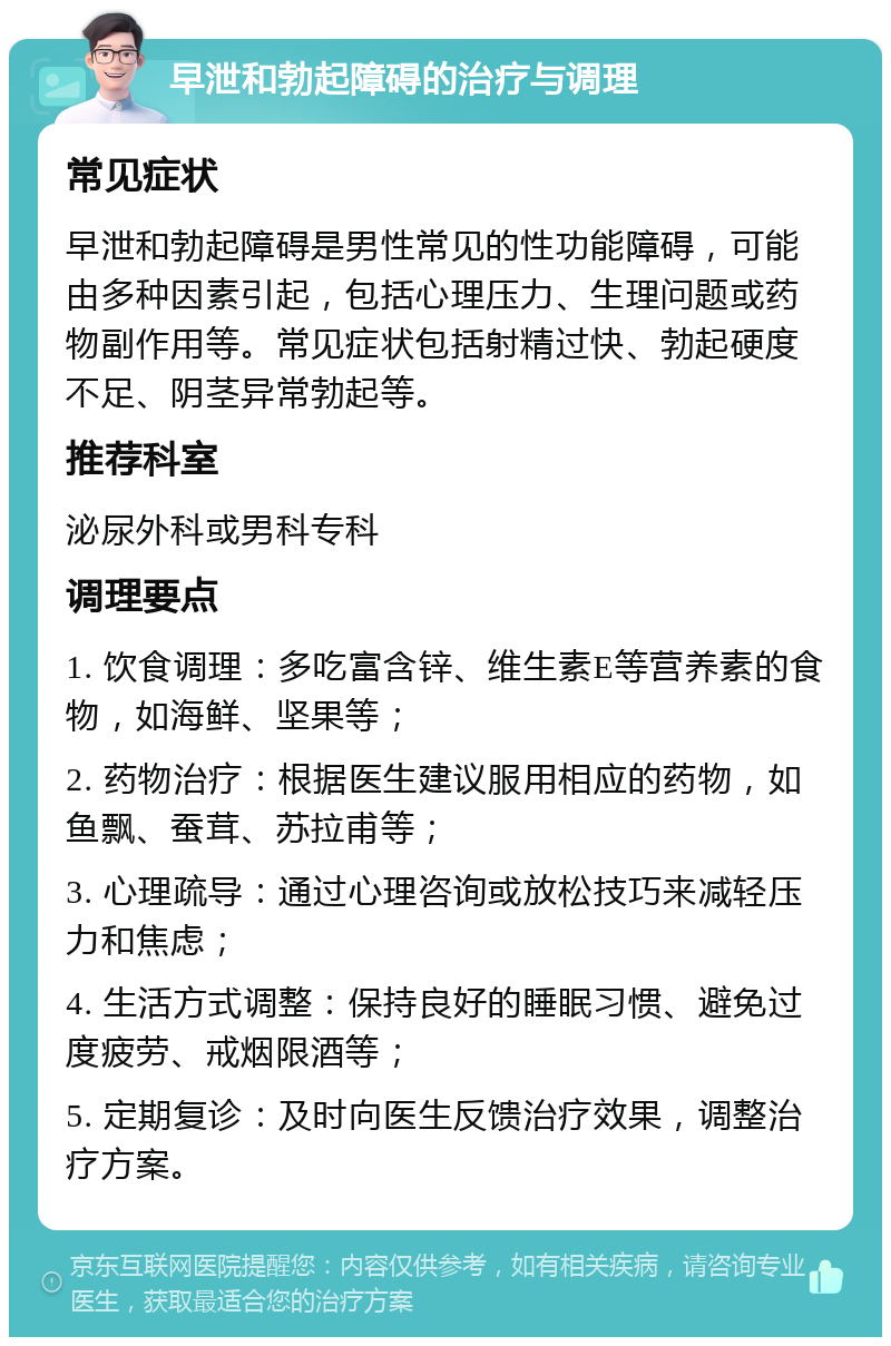 早泄和勃起障碍的治疗与调理 常见症状 早泄和勃起障碍是男性常见的性功能障碍，可能由多种因素引起，包括心理压力、生理问题或药物副作用等。常见症状包括射精过快、勃起硬度不足、阴茎异常勃起等。 推荐科室 泌尿外科或男科专科 调理要点 1. 饮食调理：多吃富含锌、维生素E等营养素的食物，如海鲜、坚果等； 2. 药物治疗：根据医生建议服用相应的药物，如鱼飘、蚕茸、苏拉甫等； 3. 心理疏导：通过心理咨询或放松技巧来减轻压力和焦虑； 4. 生活方式调整：保持良好的睡眠习惯、避免过度疲劳、戒烟限酒等； 5. 定期复诊：及时向医生反馈治疗效果，调整治疗方案。