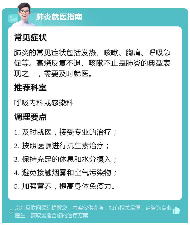 肺炎就医指南 常见症状 肺炎的常见症状包括发热、咳嗽、胸痛、呼吸急促等。高烧反复不退、咳嗽不止是肺炎的典型表现之一，需要及时就医。 推荐科室 呼吸内科或感染科 调理要点 1. 及时就医，接受专业的治疗； 2. 按照医嘱进行抗生素治疗； 3. 保持充足的休息和水分摄入； 4. 避免接触烟雾和空气污染物； 5. 加强营养，提高身体免疫力。