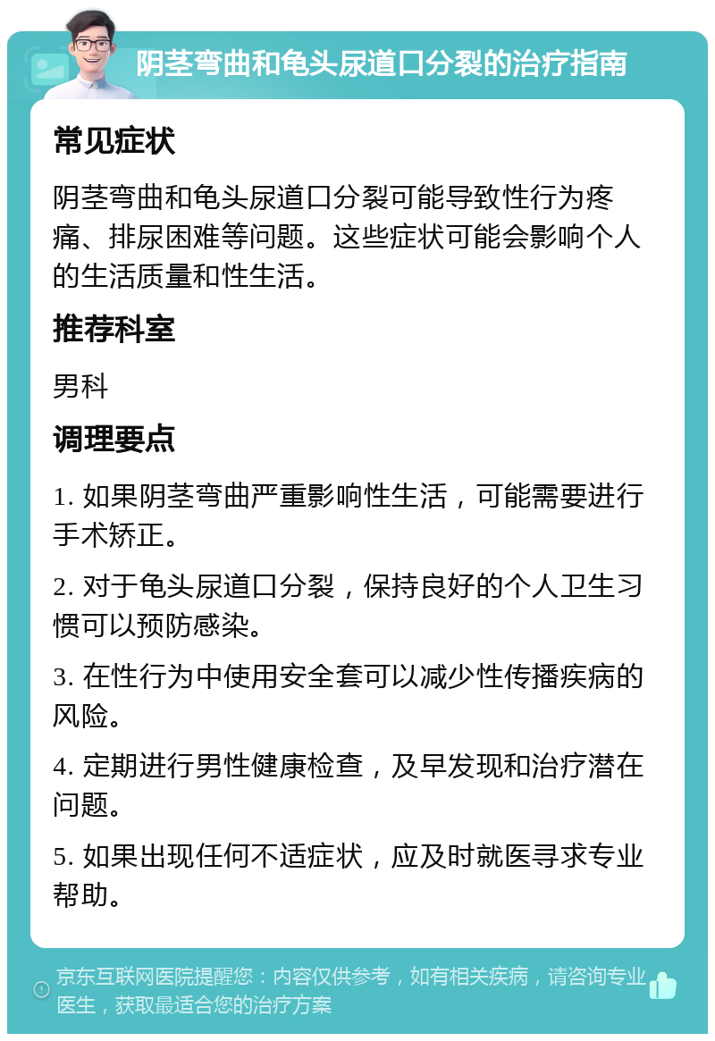 阴茎弯曲和龟头尿道口分裂的治疗指南 常见症状 阴茎弯曲和龟头尿道口分裂可能导致性行为疼痛、排尿困难等问题。这些症状可能会影响个人的生活质量和性生活。 推荐科室 男科 调理要点 1. 如果阴茎弯曲严重影响性生活，可能需要进行手术矫正。 2. 对于龟头尿道口分裂，保持良好的个人卫生习惯可以预防感染。 3. 在性行为中使用安全套可以减少性传播疾病的风险。 4. 定期进行男性健康检查，及早发现和治疗潜在问题。 5. 如果出现任何不适症状，应及时就医寻求专业帮助。