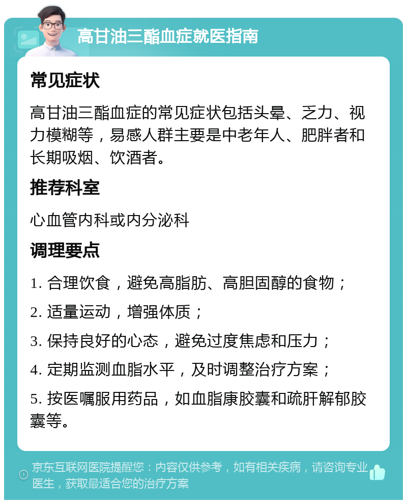 高甘油三酯血症就医指南 常见症状 高甘油三酯血症的常见症状包括头晕、乏力、视力模糊等，易感人群主要是中老年人、肥胖者和长期吸烟、饮酒者。 推荐科室 心血管内科或内分泌科 调理要点 1. 合理饮食，避免高脂肪、高胆固醇的食物； 2. 适量运动，增强体质； 3. 保持良好的心态，避免过度焦虑和压力； 4. 定期监测血脂水平，及时调整治疗方案； 5. 按医嘱服用药品，如血脂康胶囊和疏肝解郁胶囊等。