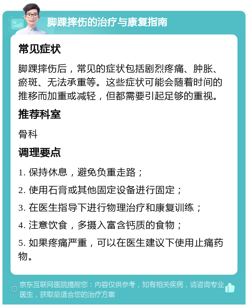 脚踝摔伤的治疗与康复指南 常见症状 脚踝摔伤后，常见的症状包括剧烈疼痛、肿胀、瘀斑、无法承重等。这些症状可能会随着时间的推移而加重或减轻，但都需要引起足够的重视。 推荐科室 骨科 调理要点 1. 保持休息，避免负重走路； 2. 使用石膏或其他固定设备进行固定； 3. 在医生指导下进行物理治疗和康复训练； 4. 注意饮食，多摄入富含钙质的食物； 5. 如果疼痛严重，可以在医生建议下使用止痛药物。