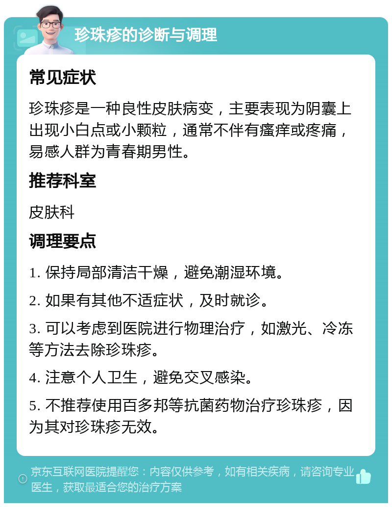 珍珠疹的诊断与调理 常见症状 珍珠疹是一种良性皮肤病变，主要表现为阴囊上出现小白点或小颗粒，通常不伴有瘙痒或疼痛，易感人群为青春期男性。 推荐科室 皮肤科 调理要点 1. 保持局部清洁干燥，避免潮湿环境。 2. 如果有其他不适症状，及时就诊。 3. 可以考虑到医院进行物理治疗，如激光、冷冻等方法去除珍珠疹。 4. 注意个人卫生，避免交叉感染。 5. 不推荐使用百多邦等抗菌药物治疗珍珠疹，因为其对珍珠疹无效。