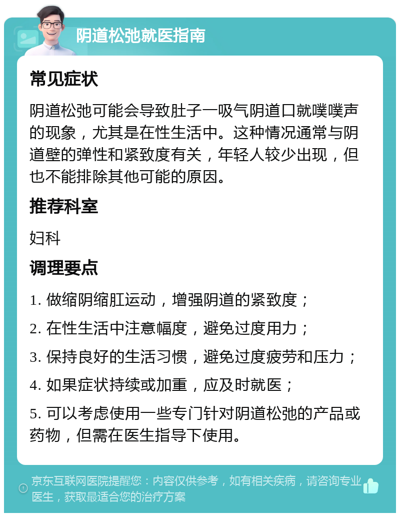 阴道松弛就医指南 常见症状 阴道松弛可能会导致肚子一吸气阴道口就噗噗声的现象，尤其是在性生活中。这种情况通常与阴道壁的弹性和紧致度有关，年轻人较少出现，但也不能排除其他可能的原因。 推荐科室 妇科 调理要点 1. 做缩阴缩肛运动，增强阴道的紧致度； 2. 在性生活中注意幅度，避免过度用力； 3. 保持良好的生活习惯，避免过度疲劳和压力； 4. 如果症状持续或加重，应及时就医； 5. 可以考虑使用一些专门针对阴道松弛的产品或药物，但需在医生指导下使用。