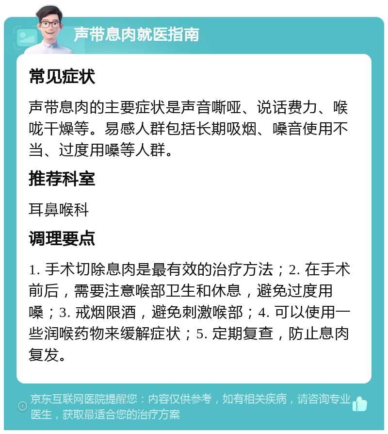 声带息肉就医指南 常见症状 声带息肉的主要症状是声音嘶哑、说话费力、喉咙干燥等。易感人群包括长期吸烟、嗓音使用不当、过度用嗓等人群。 推荐科室 耳鼻喉科 调理要点 1. 手术切除息肉是最有效的治疗方法；2. 在手术前后，需要注意喉部卫生和休息，避免过度用嗓；3. 戒烟限酒，避免刺激喉部；4. 可以使用一些润喉药物来缓解症状；5. 定期复查，防止息肉复发。