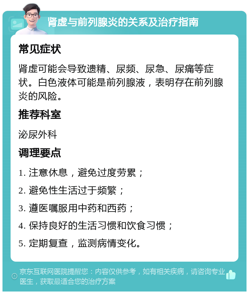 肾虚与前列腺炎的关系及治疗指南 常见症状 肾虚可能会导致遗精、尿频、尿急、尿痛等症状。白色液体可能是前列腺液，表明存在前列腺炎的风险。 推荐科室 泌尿外科 调理要点 1. 注意休息，避免过度劳累； 2. 避免性生活过于频繁； 3. 遵医嘱服用中药和西药； 4. 保持良好的生活习惯和饮食习惯； 5. 定期复查，监测病情变化。