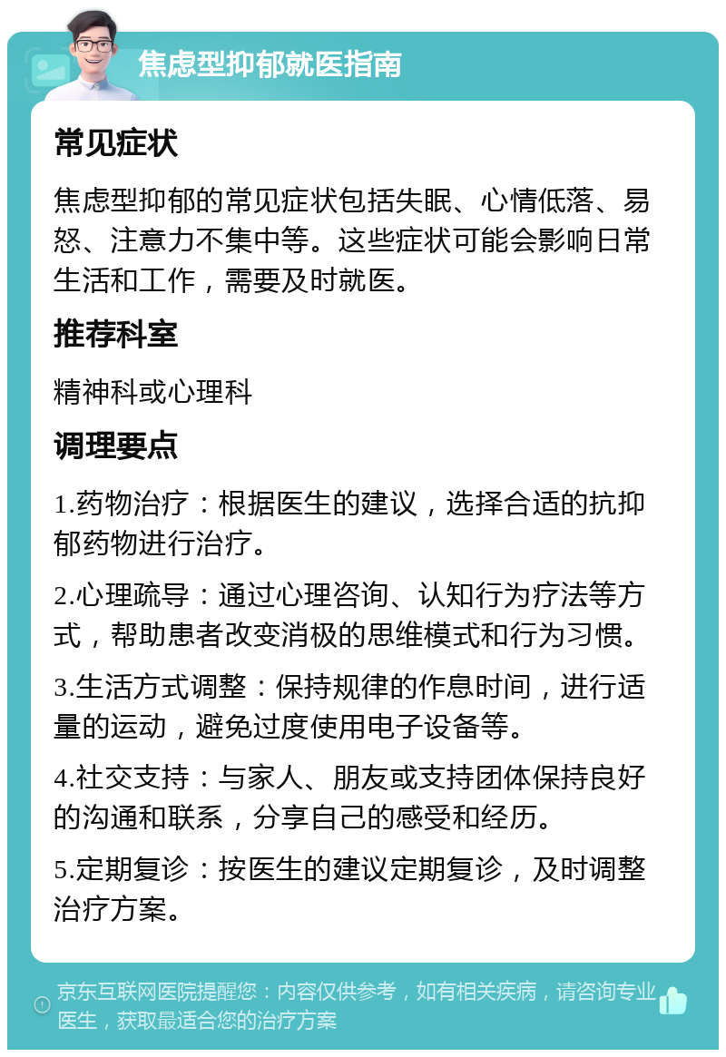 焦虑型抑郁就医指南 常见症状 焦虑型抑郁的常见症状包括失眠、心情低落、易怒、注意力不集中等。这些症状可能会影响日常生活和工作，需要及时就医。 推荐科室 精神科或心理科 调理要点 1.药物治疗：根据医生的建议，选择合适的抗抑郁药物进行治疗。 2.心理疏导：通过心理咨询、认知行为疗法等方式，帮助患者改变消极的思维模式和行为习惯。 3.生活方式调整：保持规律的作息时间，进行适量的运动，避免过度使用电子设备等。 4.社交支持：与家人、朋友或支持团体保持良好的沟通和联系，分享自己的感受和经历。 5.定期复诊：按医生的建议定期复诊，及时调整治疗方案。