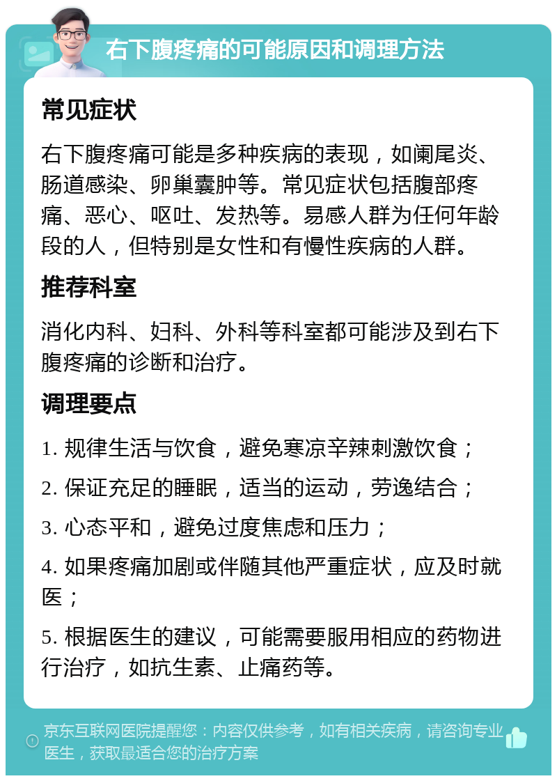 右下腹疼痛的可能原因和调理方法 常见症状 右下腹疼痛可能是多种疾病的表现，如阑尾炎、肠道感染、卵巢囊肿等。常见症状包括腹部疼痛、恶心、呕吐、发热等。易感人群为任何年龄段的人，但特别是女性和有慢性疾病的人群。 推荐科室 消化内科、妇科、外科等科室都可能涉及到右下腹疼痛的诊断和治疗。 调理要点 1. 规律生活与饮食，避免寒凉辛辣刺激饮食； 2. 保证充足的睡眠，适当的运动，劳逸结合； 3. 心态平和，避免过度焦虑和压力； 4. 如果疼痛加剧或伴随其他严重症状，应及时就医； 5. 根据医生的建议，可能需要服用相应的药物进行治疗，如抗生素、止痛药等。