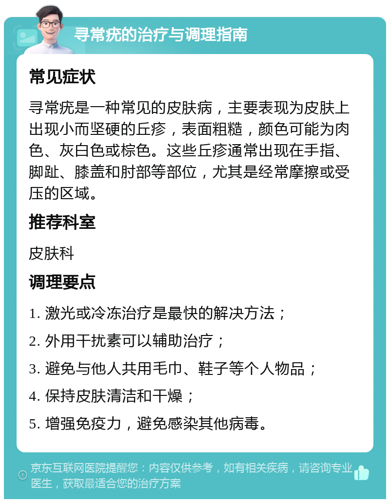 寻常疣的治疗与调理指南 常见症状 寻常疣是一种常见的皮肤病，主要表现为皮肤上出现小而坚硬的丘疹，表面粗糙，颜色可能为肉色、灰白色或棕色。这些丘疹通常出现在手指、脚趾、膝盖和肘部等部位，尤其是经常摩擦或受压的区域。 推荐科室 皮肤科 调理要点 1. 激光或冷冻治疗是最快的解决方法； 2. 外用干扰素可以辅助治疗； 3. 避免与他人共用毛巾、鞋子等个人物品； 4. 保持皮肤清洁和干燥； 5. 增强免疫力，避免感染其他病毒。