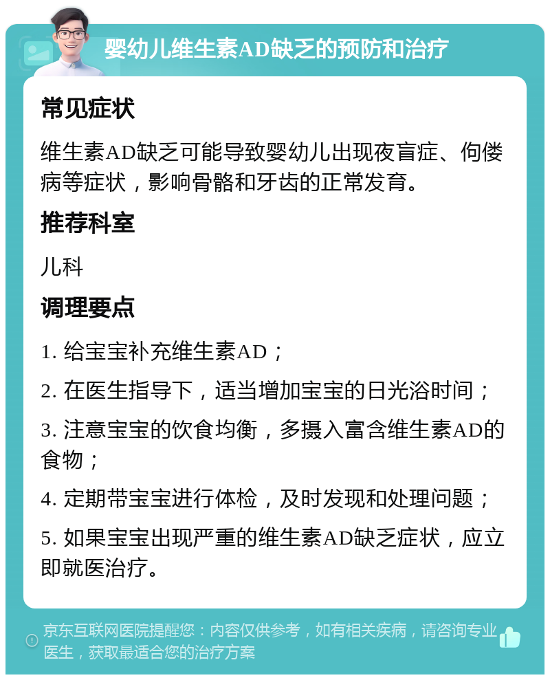 婴幼儿维生素AD缺乏的预防和治疗 常见症状 维生素AD缺乏可能导致婴幼儿出现夜盲症、佝偻病等症状，影响骨骼和牙齿的正常发育。 推荐科室 儿科 调理要点 1. 给宝宝补充维生素AD； 2. 在医生指导下，适当增加宝宝的日光浴时间； 3. 注意宝宝的饮食均衡，多摄入富含维生素AD的食物； 4. 定期带宝宝进行体检，及时发现和处理问题； 5. 如果宝宝出现严重的维生素AD缺乏症状，应立即就医治疗。