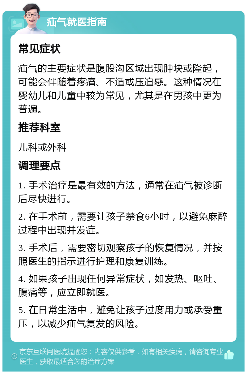 疝气就医指南 常见症状 疝气的主要症状是腹股沟区域出现肿块或隆起，可能会伴随着疼痛、不适或压迫感。这种情况在婴幼儿和儿童中较为常见，尤其是在男孩中更为普遍。 推荐科室 儿科或外科 调理要点 1. 手术治疗是最有效的方法，通常在疝气被诊断后尽快进行。 2. 在手术前，需要让孩子禁食6小时，以避免麻醉过程中出现并发症。 3. 手术后，需要密切观察孩子的恢复情况，并按照医生的指示进行护理和康复训练。 4. 如果孩子出现任何异常症状，如发热、呕吐、腹痛等，应立即就医。 5. 在日常生活中，避免让孩子过度用力或承受重压，以减少疝气复发的风险。