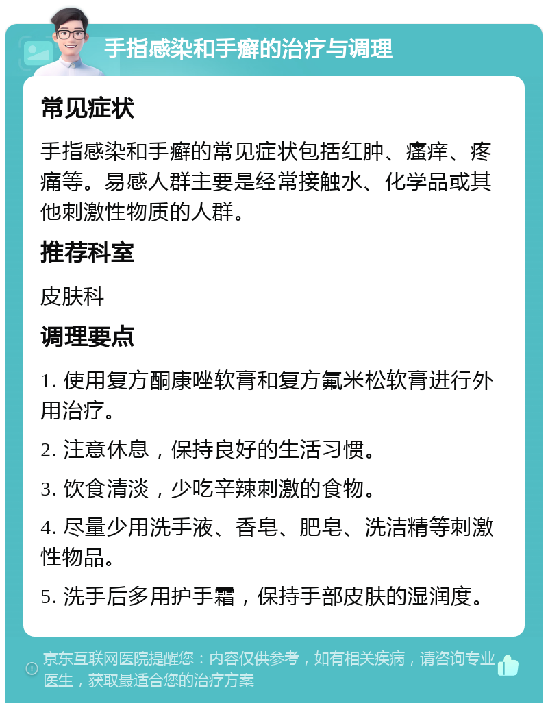 手指感染和手癣的治疗与调理 常见症状 手指感染和手癣的常见症状包括红肿、瘙痒、疼痛等。易感人群主要是经常接触水、化学品或其他刺激性物质的人群。 推荐科室 皮肤科 调理要点 1. 使用复方酮康唑软膏和复方氟米松软膏进行外用治疗。 2. 注意休息，保持良好的生活习惯。 3. 饮食清淡，少吃辛辣刺激的食物。 4. 尽量少用洗手液、香皂、肥皂、洗洁精等刺激性物品。 5. 洗手后多用护手霜，保持手部皮肤的湿润度。