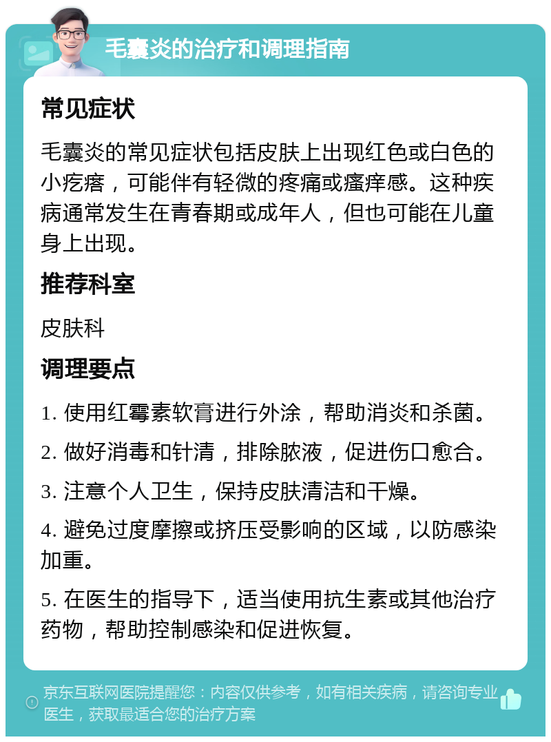 毛囊炎的治疗和调理指南 常见症状 毛囊炎的常见症状包括皮肤上出现红色或白色的小疙瘩，可能伴有轻微的疼痛或瘙痒感。这种疾病通常发生在青春期或成年人，但也可能在儿童身上出现。 推荐科室 皮肤科 调理要点 1. 使用红霉素软膏进行外涂，帮助消炎和杀菌。 2. 做好消毒和针清，排除脓液，促进伤口愈合。 3. 注意个人卫生，保持皮肤清洁和干燥。 4. 避免过度摩擦或挤压受影响的区域，以防感染加重。 5. 在医生的指导下，适当使用抗生素或其他治疗药物，帮助控制感染和促进恢复。