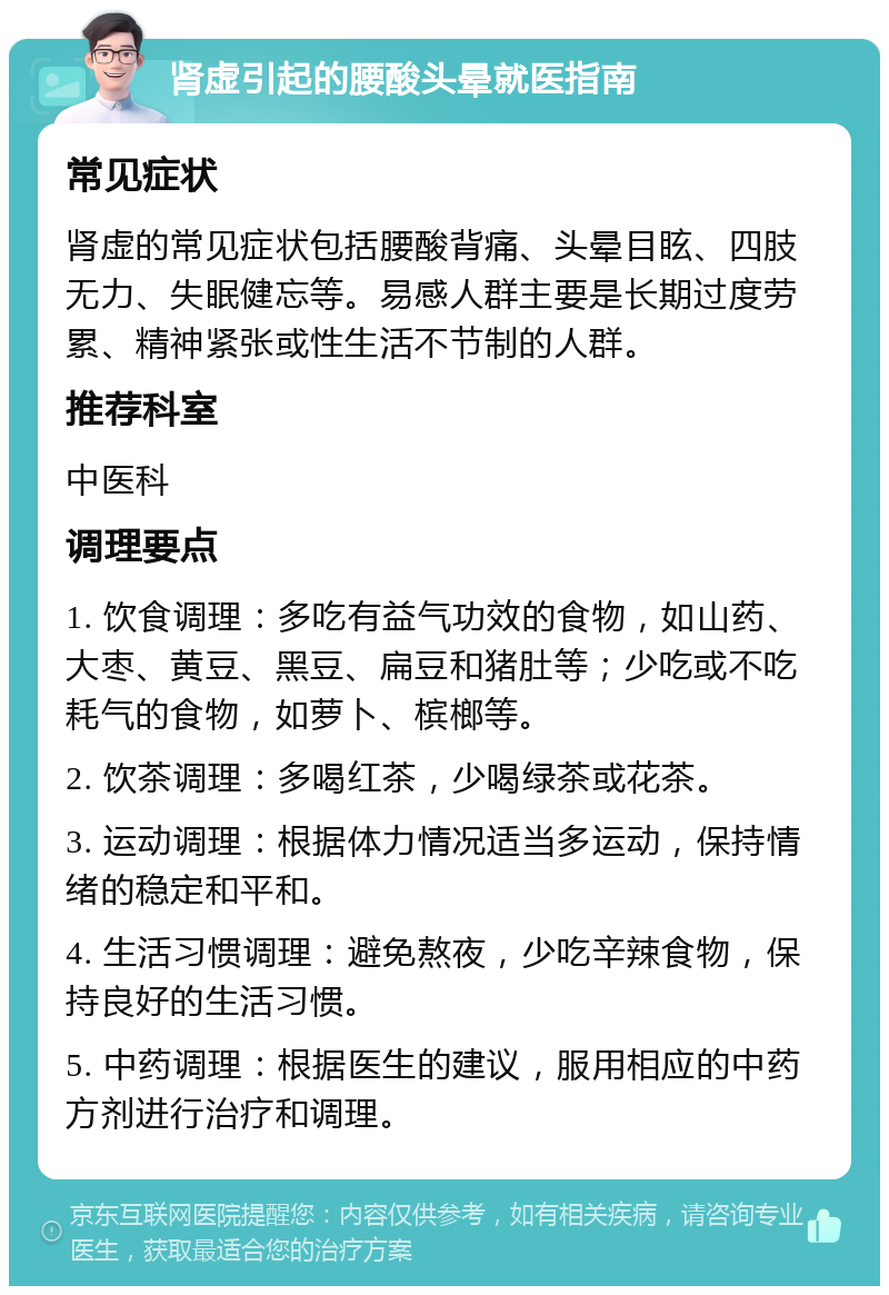 肾虚引起的腰酸头晕就医指南 常见症状 肾虚的常见症状包括腰酸背痛、头晕目眩、四肢无力、失眠健忘等。易感人群主要是长期过度劳累、精神紧张或性生活不节制的人群。 推荐科室 中医科 调理要点 1. 饮食调理：多吃有益气功效的食物，如山药、大枣、黄豆、黑豆、扁豆和猪肚等；少吃或不吃耗气的食物，如萝卜、槟榔等。 2. 饮茶调理：多喝红茶，少喝绿茶或花茶。 3. 运动调理：根据体力情况适当多运动，保持情绪的稳定和平和。 4. 生活习惯调理：避免熬夜，少吃辛辣食物，保持良好的生活习惯。 5. 中药调理：根据医生的建议，服用相应的中药方剂进行治疗和调理。